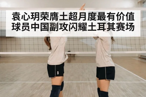 袁心玥荣膺土超月度最有价值球员中国副攻闪耀土耳其赛场
